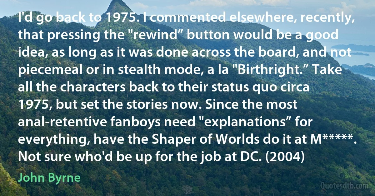 I'd go back to 1975. I commented elsewhere, recently, that pressing the "rewind” button would be a good idea, as long as it was done across the board, and not piecemeal or in stealth mode, a la "Birthright.” Take all the characters back to their status quo circa 1975, but set the stories now. Since the most anal-retentive fanboys need "explanations” for everything, have the Shaper of Worlds do it at M*****. Not sure who'd be up for the job at DC. (2004) (John Byrne)