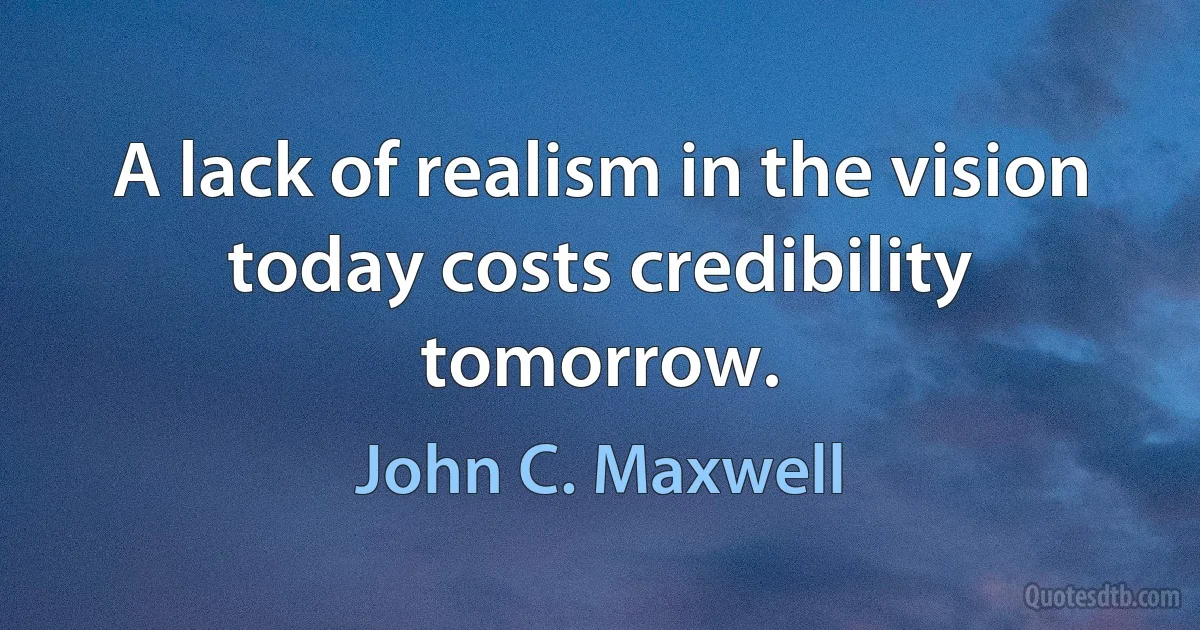 A lack of realism in the vision today costs credibility tomorrow. (John C. Maxwell)