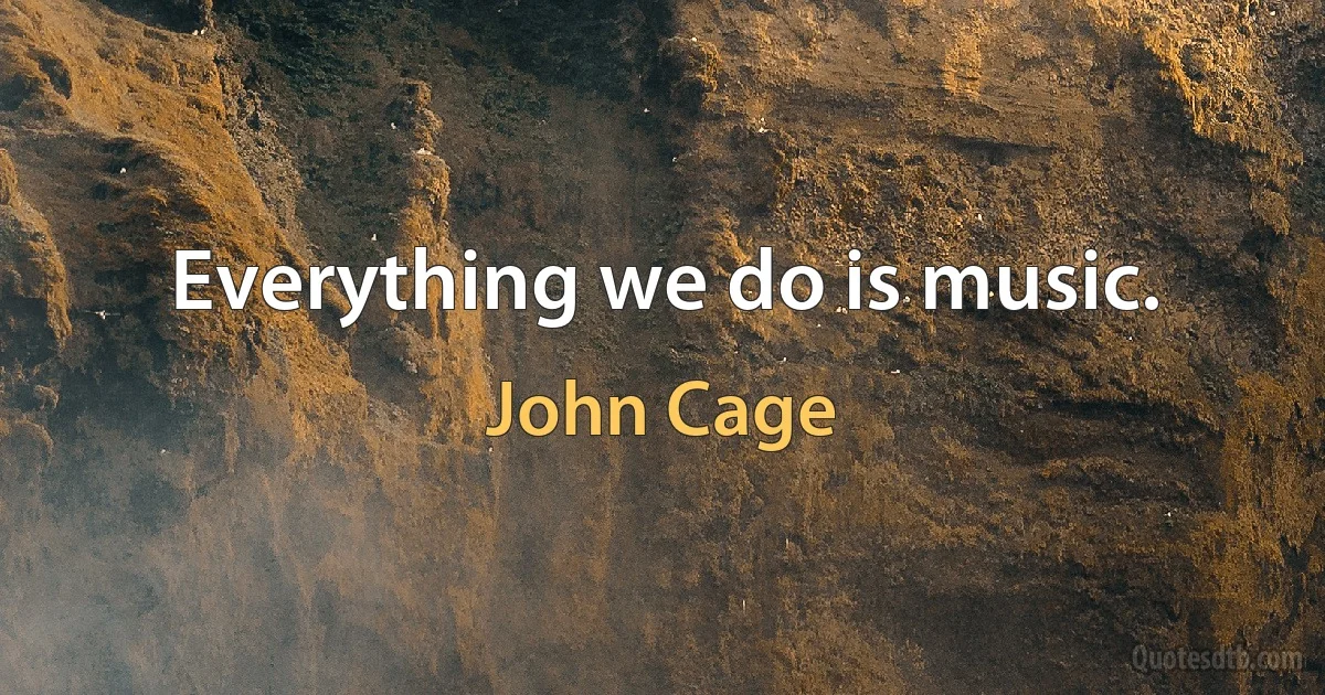 Everything we do is music. (John Cage)