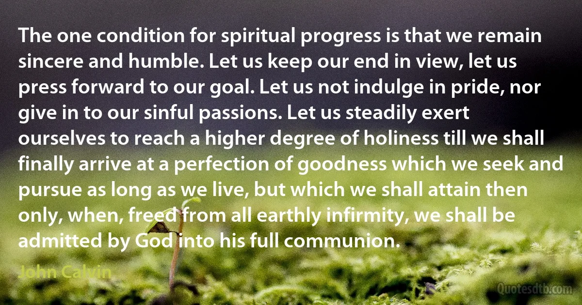 The one condition for spiritual progress is that we remain sincere and humble. Let us keep our end in view, let us press forward to our goal. Let us not indulge in pride, nor give in to our sinful passions. Let us steadily exert ourselves to reach a higher degree of holiness till we shall finally arrive at a perfection of goodness which we seek and pursue as long as we live, but which we shall attain then only, when, freed from all earthly infirmity, we shall be admitted by God into his full communion. (John Calvin)