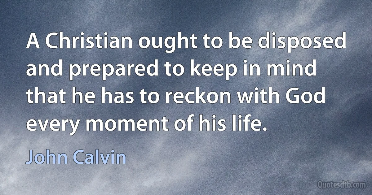 A Christian ought to be disposed and prepared to keep in mind that he has to reckon with God every moment of his life. (John Calvin)