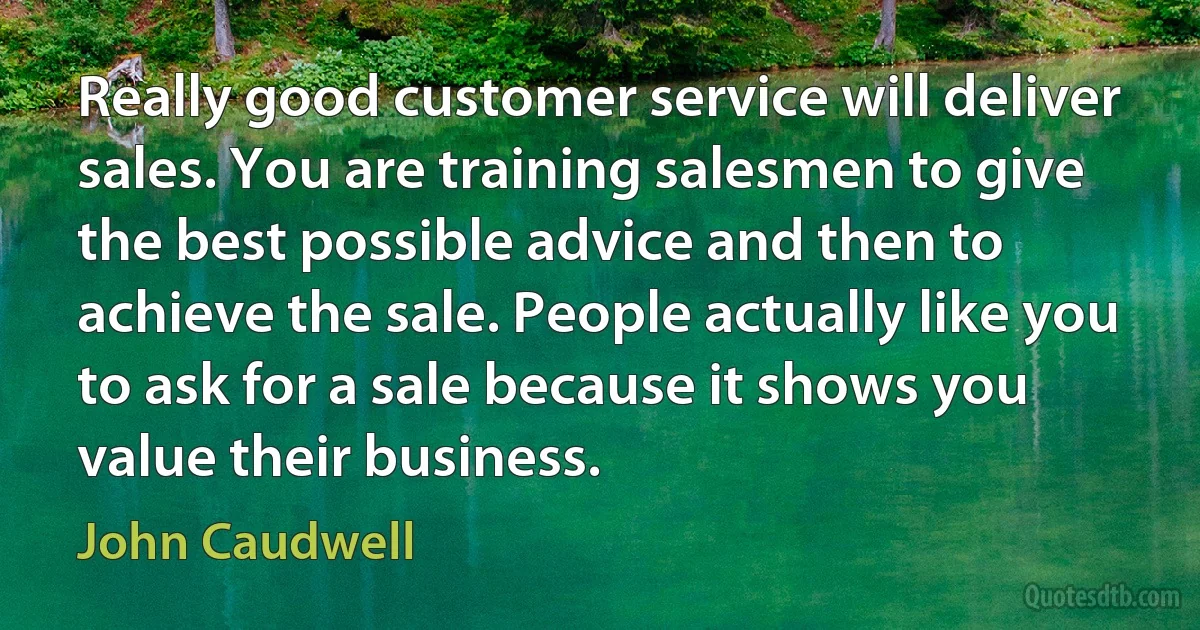 Really good customer service will deliver sales. You are training salesmen to give the best possible advice and then to achieve the sale. People actually like you to ask for a sale because it shows you value their business. (John Caudwell)