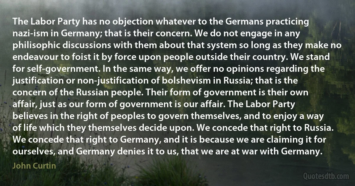 The Labor Party has no objection whatever to the Germans practicing nazi-ism in Germany; that is their concern. We do not engage in any philisophic discussions with them about that system so long as they make no endeavour to foist it by force upon people outside their country. We stand for self-government. In the same way, we offer no opinions regarding the justification or non-justification of bolshevism in Russia; that is the concern of the Russian people. Their form of government is their own affair, just as our form of government is our affair. The Labor Party believes in the right of peoples to govern themselves, and to enjoy a way of life which they themselves decide upon. We concede that right to Russia. We concede that right to Germany, and it is because we are claiming it for ourselves, and Germany denies it to us, that we are at war with Germany. (John Curtin)