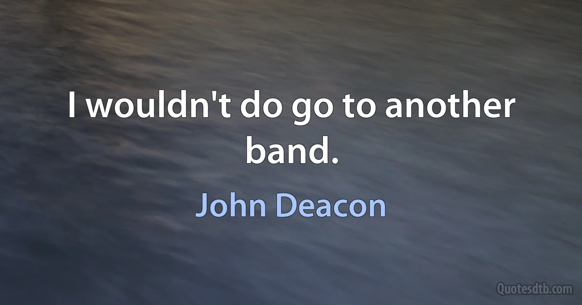 I wouldn't do go to another band. (John Deacon)