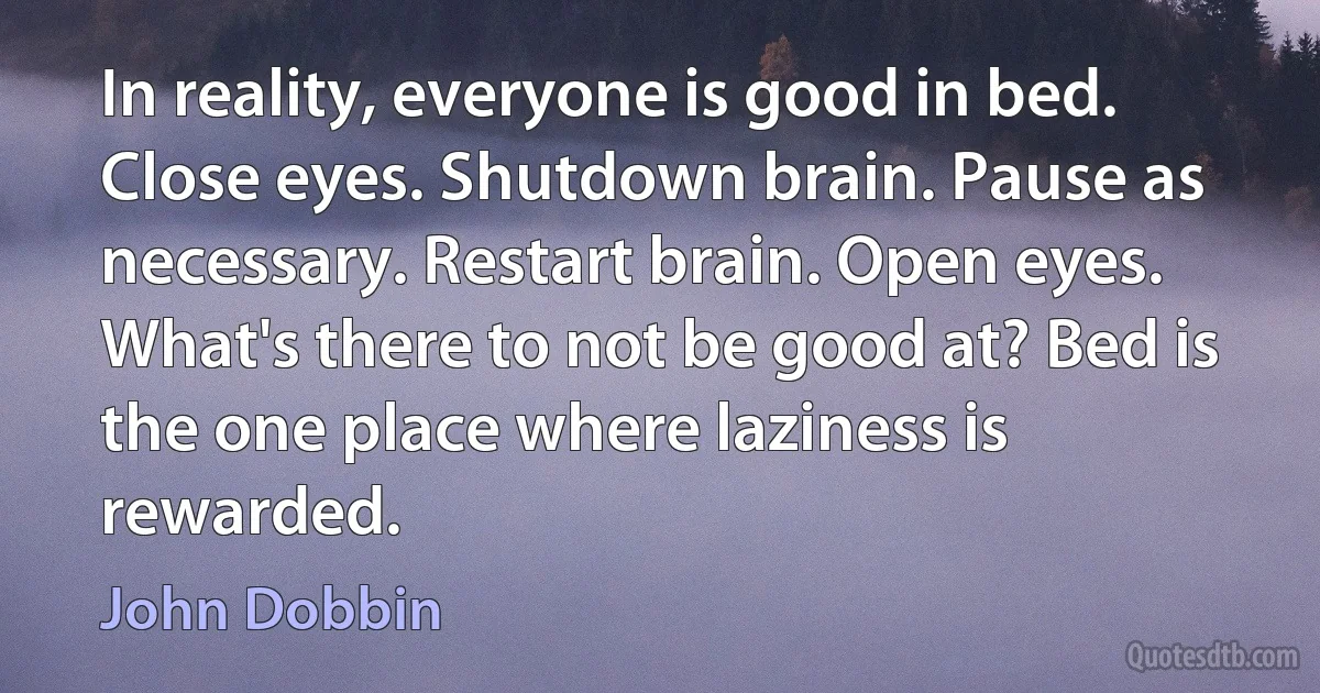 In reality, everyone is good in bed. Close eyes. Shutdown brain. Pause as necessary. Restart brain. Open eyes. What's there to not be good at? Bed is the one place where laziness is rewarded. (John Dobbin)