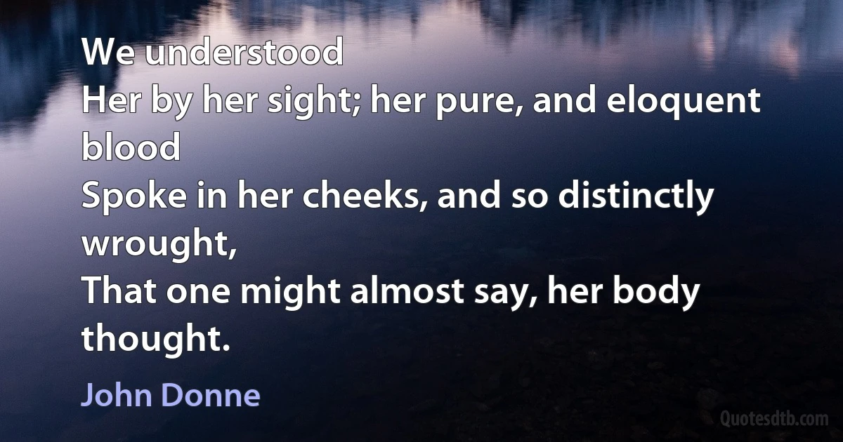 We understood
Her by her sight; her pure, and eloquent blood
Spoke in her cheeks, and so distinctly wrought,
That one might almost say, her body thought. (John Donne)