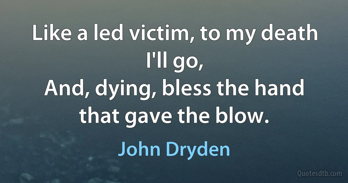 Like a led victim, to my death I'll go,
And, dying, bless the hand that gave the blow. (John Dryden)