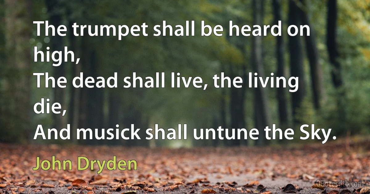 The trumpet shall be heard on high,
The dead shall live, the living die,
And musick shall untune the Sky. (John Dryden)