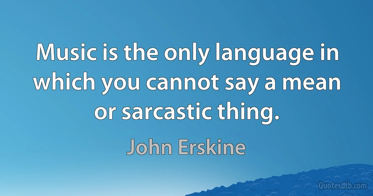 Music is the only language in which you cannot say a mean or sarcastic thing. (John Erskine)