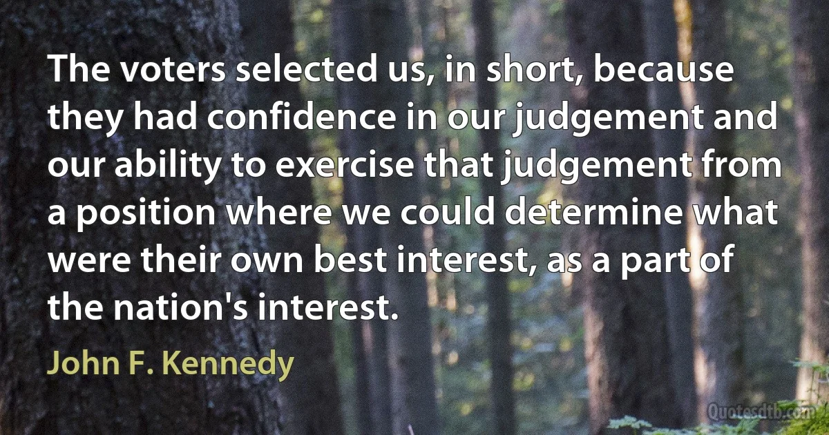 The voters selected us, in short, because they had confidence in our judgement and our ability to exercise that judgement from a position where we could determine what were their own best interest, as a part of the nation's interest. (John F. Kennedy)