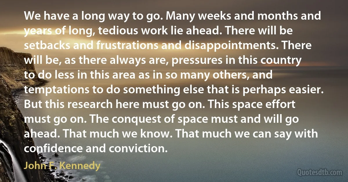 We have a long way to go. Many weeks and months and years of long, tedious work lie ahead. There will be setbacks and frustrations and disappointments. There will be, as there always are, pressures in this country to do less in this area as in so many others, and temptations to do something else that is perhaps easier. But this research here must go on. This space effort must go on. The conquest of space must and will go ahead. That much we know. That much we can say with confidence and conviction. (John F. Kennedy)