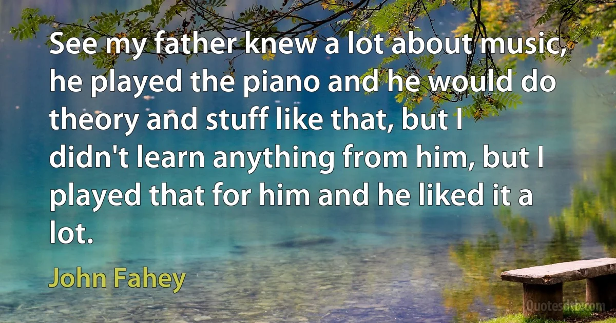 See my father knew a lot about music, he played the piano and he would do theory and stuff like that, but I didn't learn anything from him, but I played that for him and he liked it a lot. (John Fahey)