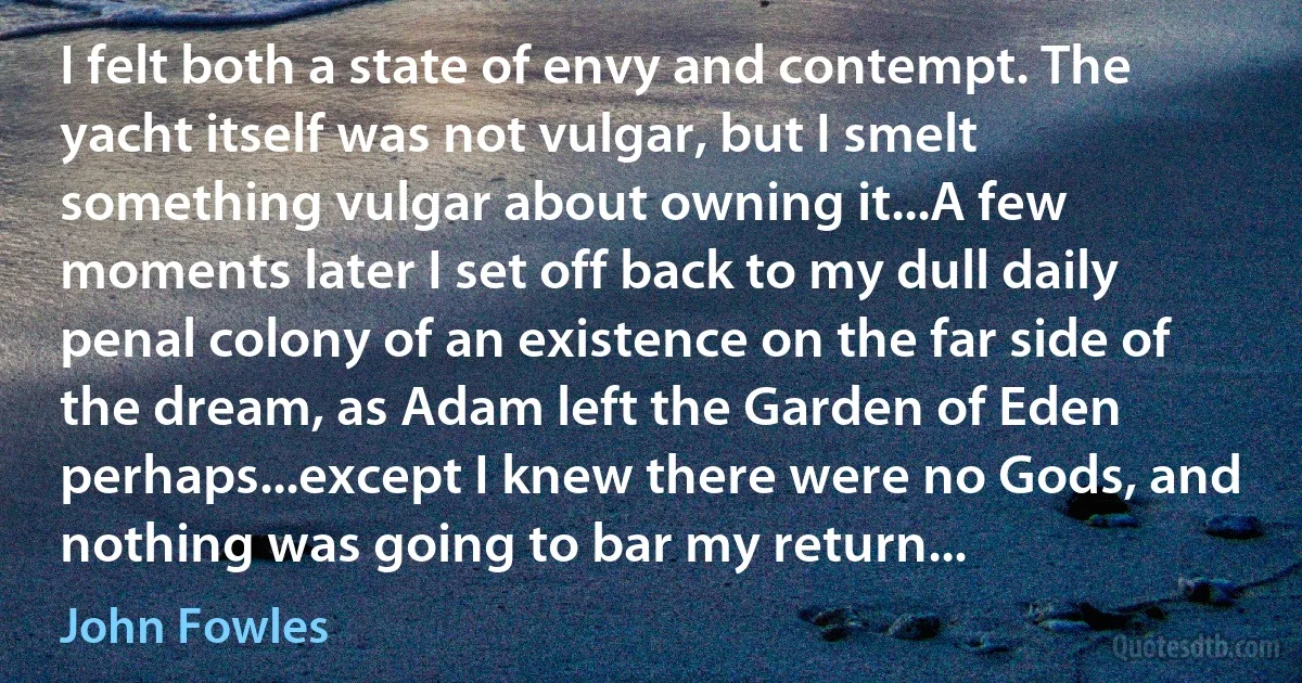 I felt both a state of envy and contempt. The yacht itself was not vulgar, but I smelt something vulgar about owning it...A few moments later I set off back to my dull daily penal colony of an existence on the far side of the dream, as Adam left the Garden of Eden perhaps...except I knew there were no Gods, and nothing was going to bar my return... (John Fowles)