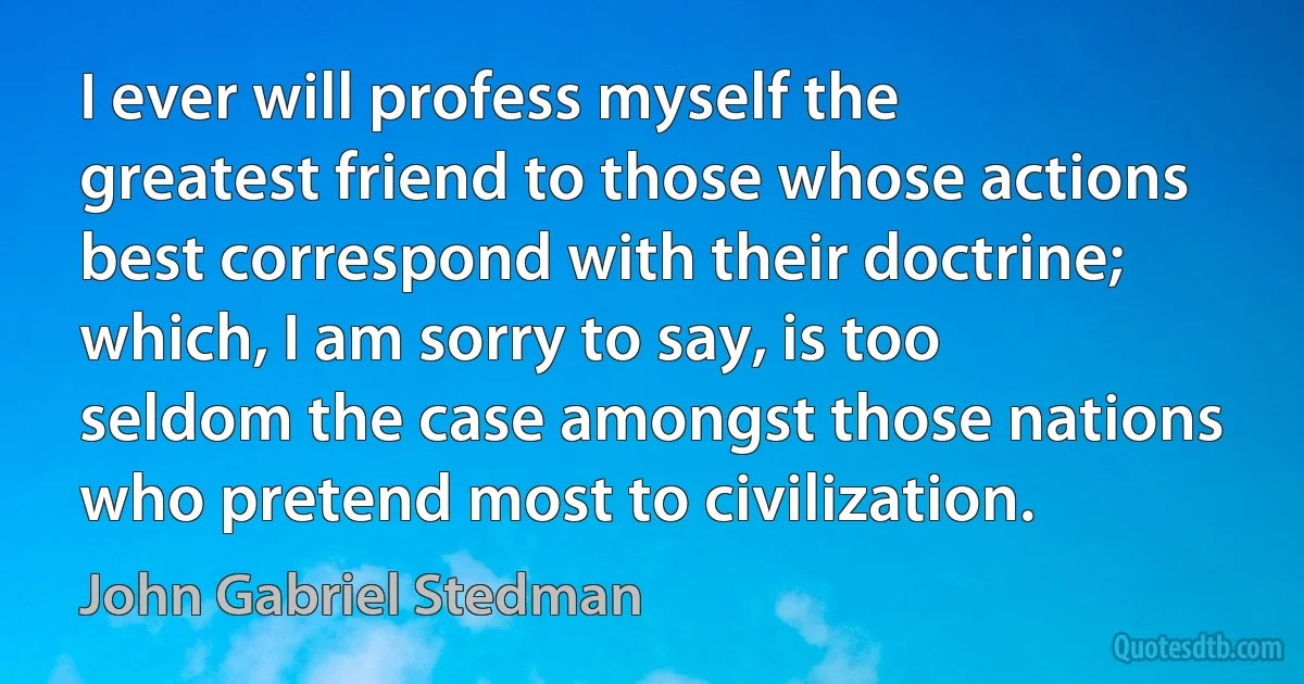 I ever will profess myself the greatest friend to those whose actions best correspond with their doctrine; which, I am sorry to say, is too seldom the case amongst those nations who pretend most to civilization. (John Gabriel Stedman)