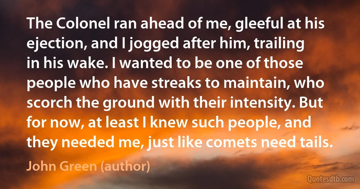 The Colonel ran ahead of me, gleeful at his ejection, and I jogged after him, trailing in his wake. I wanted to be one of those people who have streaks to maintain, who scorch the ground with their intensity. But for now, at least I knew such people, and they needed me, just like comets need tails. (John Green (author))