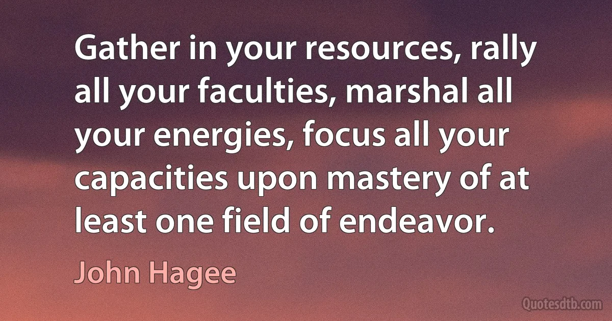 Gather in your resources, rally all your faculties, marshal all your energies, focus all your capacities upon mastery of at least one field of endeavor. (John Hagee)