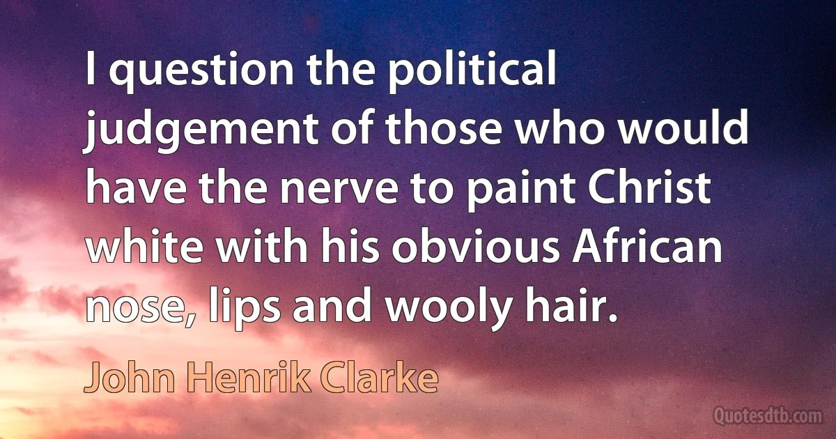 I question the political judgement of those who would have the nerve to paint Christ white with his obvious African nose, lips and wooly hair. (John Henrik Clarke)