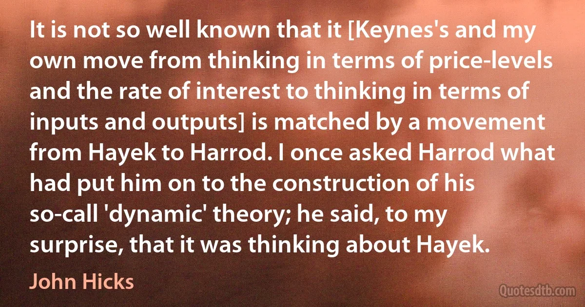 It is not so well known that it [Keynes's and my own move from thinking in terms of price-levels and the rate of interest to thinking in terms of inputs and outputs] is matched by a movement from Hayek to Harrod. I once asked Harrod what had put him on to the construction of his so-call 'dynamic' theory; he said, to my surprise, that it was thinking about Hayek. (John Hicks)