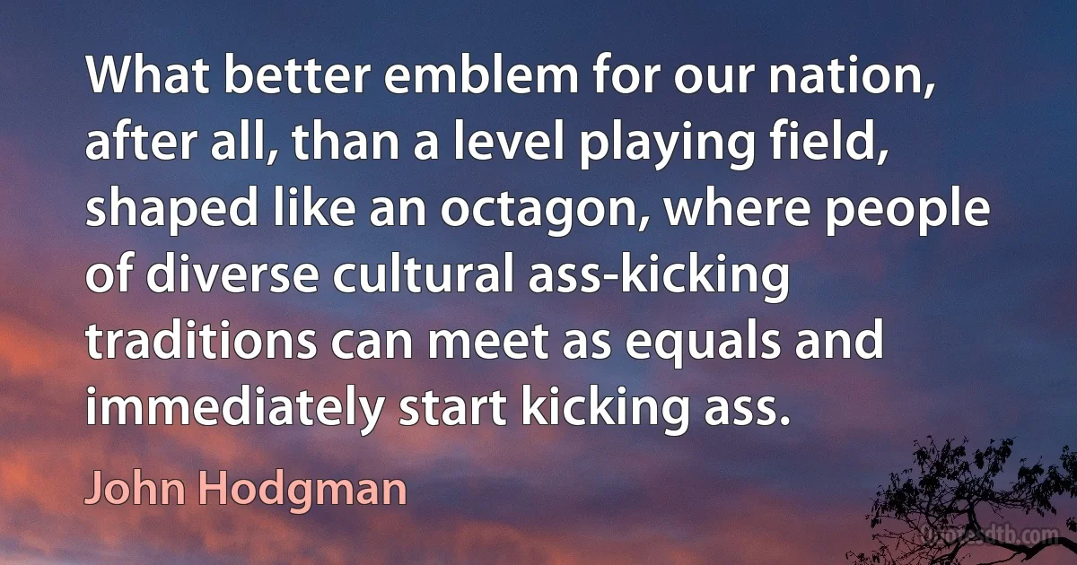 What better emblem for our nation, after all, than a level playing field, shaped like an octagon, where people of diverse cultural ass-kicking traditions can meet as equals and immediately start kicking ass. (John Hodgman)