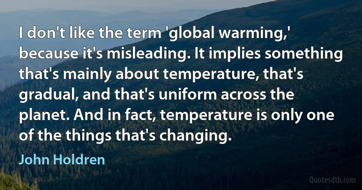 I don't like the term 'global warming,' because it's misleading. It implies something that's mainly about temperature, that's gradual, and that's uniform across the planet. And in fact, temperature is only one of the things that's changing. (John Holdren)