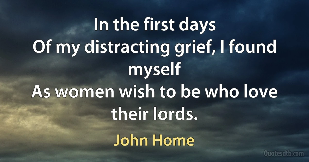 In the first days
Of my distracting grief, I found myself
As women wish to be who love their lords. (John Home)