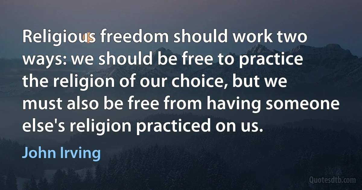 Religious freedom should work two ways: we should be free to practice the religion of our choice, but we must also be free from having someone else's religion practiced on us. (John Irving)