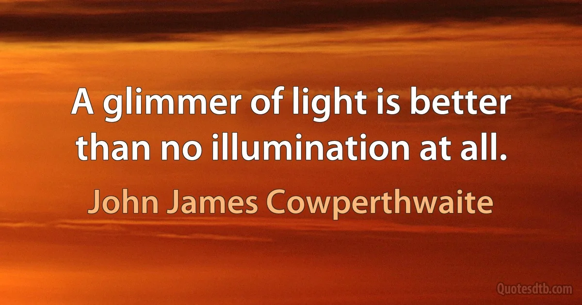 A glimmer of light is better than no illumination at all. (John James Cowperthwaite)