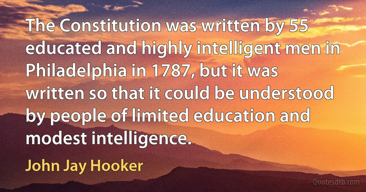 The Constitution was written by 55 educated and highly intelligent men in Philadelphia in 1787, but it was written so that it could be understood by people of limited education and modest intelligence. (John Jay Hooker)