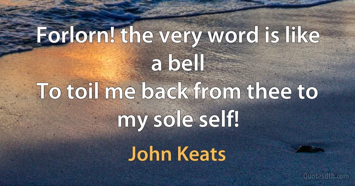 Forlorn! the very word is like a bell
To toil me back from thee to my sole self! (John Keats)