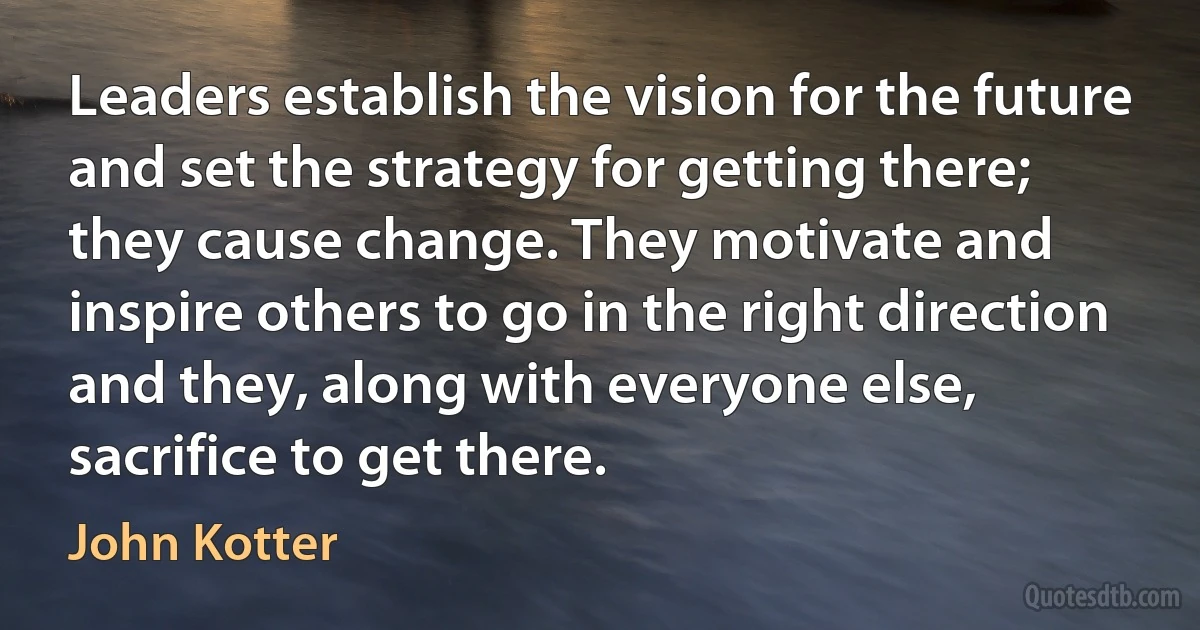 Leaders establish the vision for the future and set the strategy for getting there; they cause change. They motivate and inspire others to go in the right direction and they, along with everyone else, sacrifice to get there. (John Kotter)