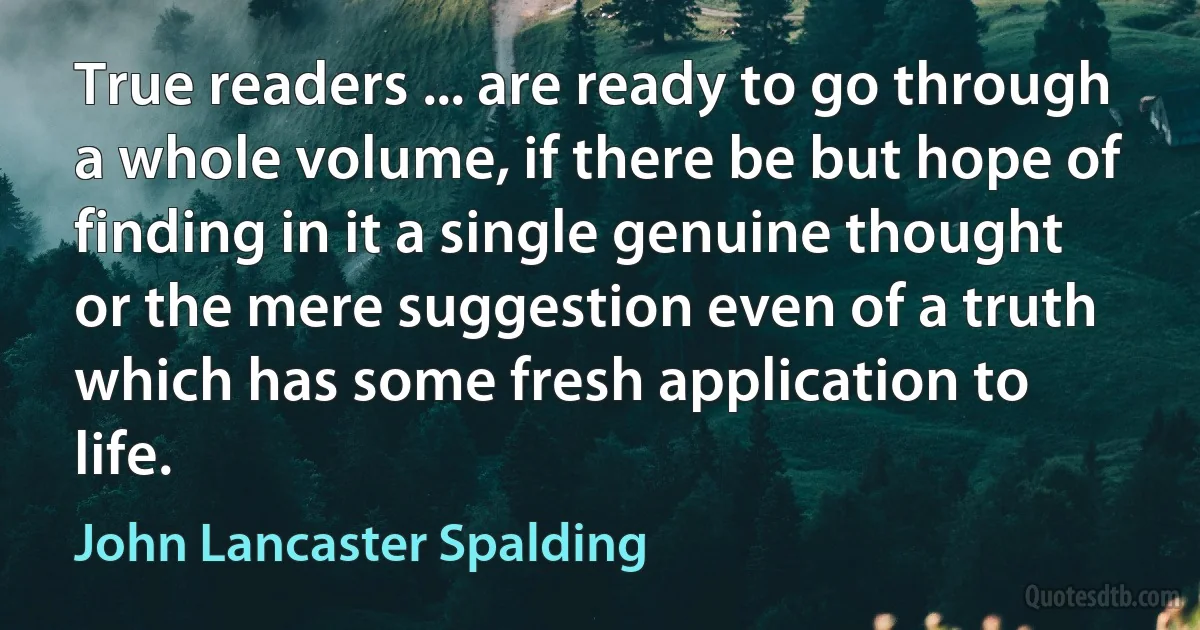 True readers ... are ready to go through a whole volume, if there be but hope of finding in it a single genuine thought or the mere suggestion even of a truth which has some fresh application to life. (John Lancaster Spalding)