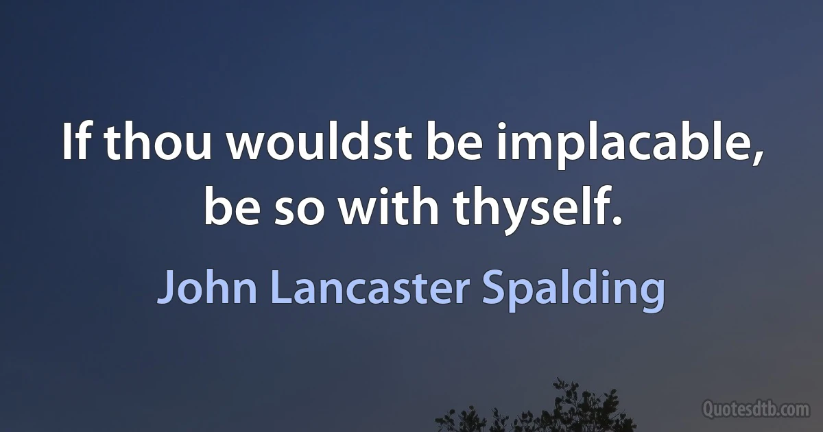 If thou wouldst be implacable, be so with thyself. (John Lancaster Spalding)