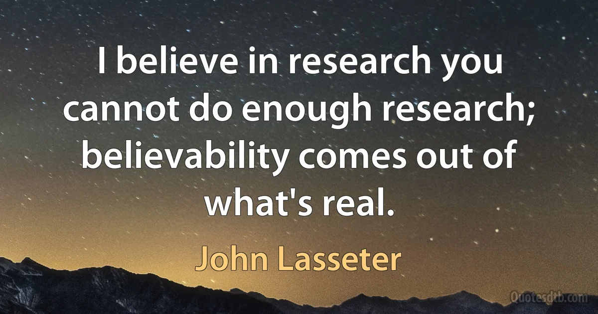 I believe in research you cannot do enough research; believability comes out of what's real. (John Lasseter)