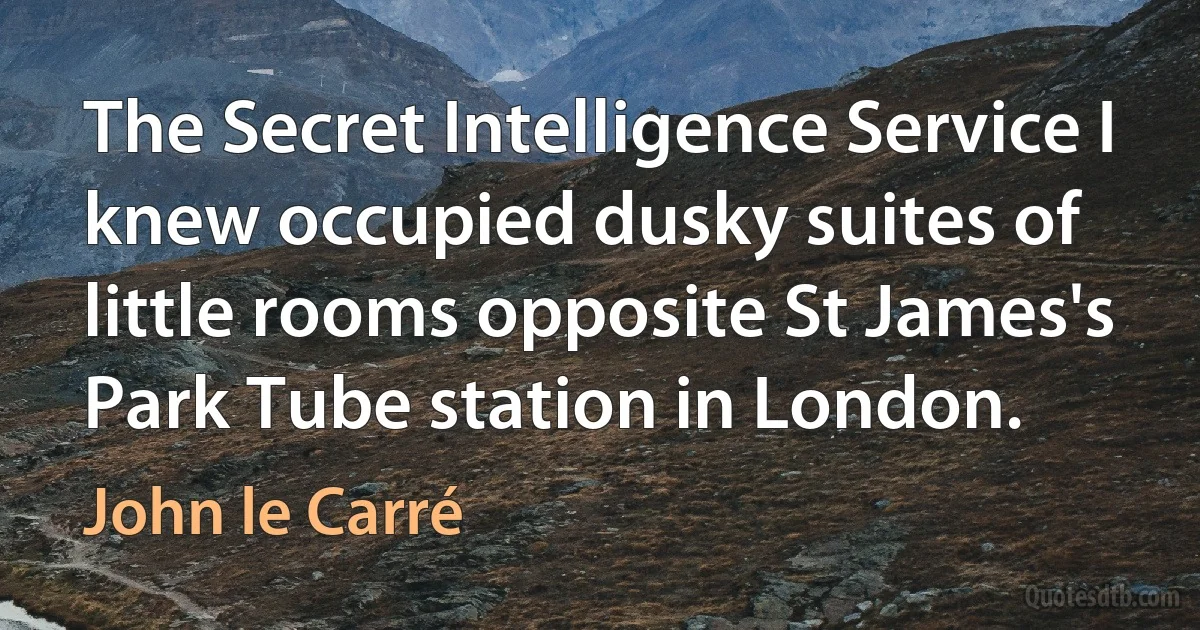 The Secret Intelligence Service I knew occupied dusky suites of little rooms opposite St James's Park Tube station in London. (John le Carré)