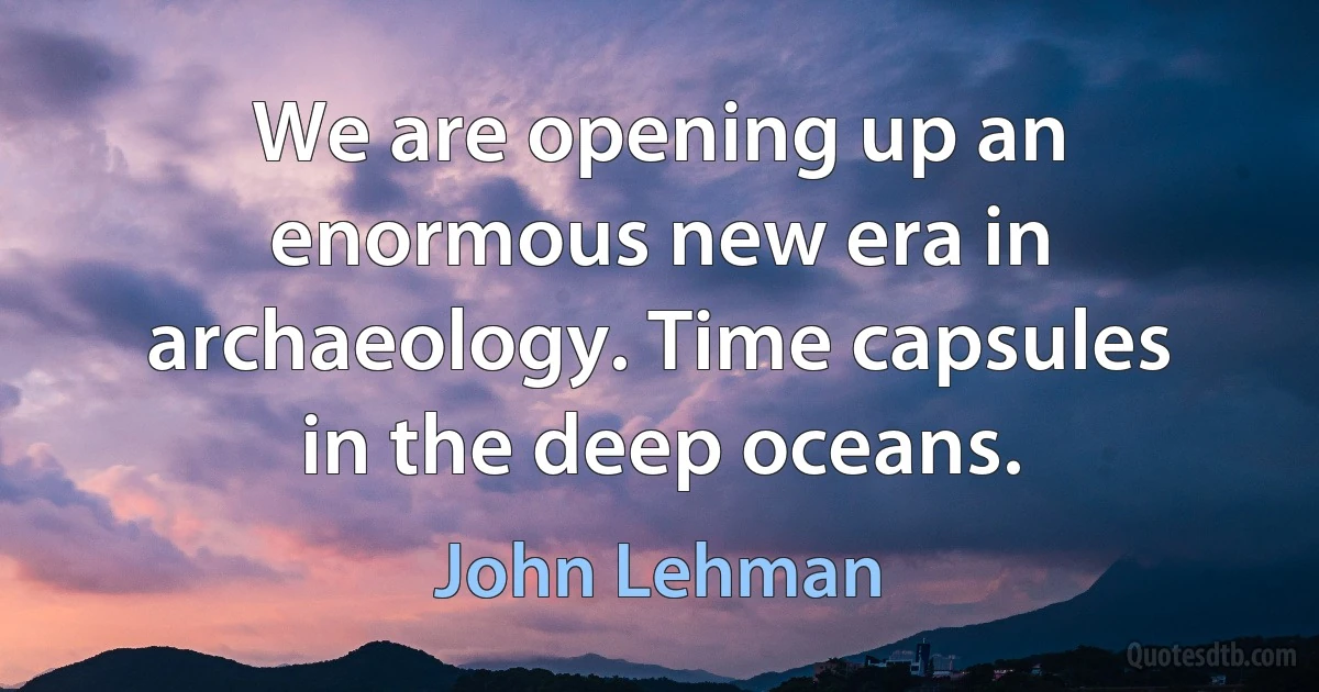 We are opening up an enormous new era in archaeology. Time capsules in the deep oceans. (John Lehman)