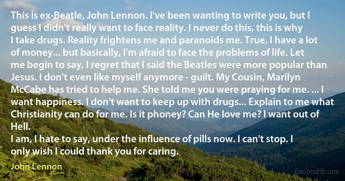 This is ex-Beatle, John Lennon. I've been wanting to write you, but I guess I didn't really want to face reality. I never do this, this is why I take drugs. Reality frightens me and paranoids me. True, I have a lot of money... but basically, I'm afraid to face the problems of life. Let me begin to say, I regret that I said the Beatles were more popular than Jesus. I don't even like myself anymore - guilt. My Cousin, Marilyn McCabe has tried to help me. She told me you were praying for me. ... I want happiness. I don't want to keep up with drugs... Explain to me what Christianity can do for me. Is it phoney? Can He love me? I want out of Hell.
I am, I hate to say, under the influence of pills now. I can't stop. I only wish I could thank you for caring. (John Lennon)