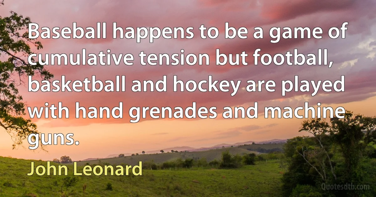 Baseball happens to be a game of cumulative tension but football, basketball and hockey are played with hand grenades and machine guns. (John Leonard)