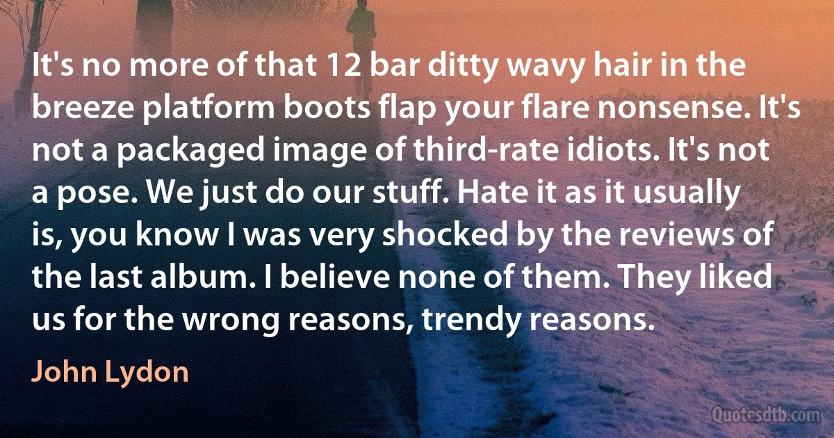 It's no more of that 12 bar ditty wavy hair in the breeze platform boots flap your flare nonsense. It's not a packaged image of third-rate idiots. It's not a pose. We just do our stuff. Hate it as it usually is, you know I was very shocked by the reviews of the last album. I believe none of them. They liked us for the wrong reasons, trendy reasons. (John Lydon)