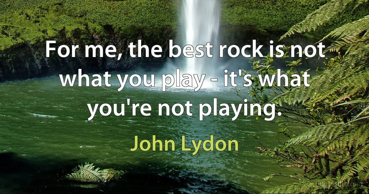 For me, the best rock is not what you play - it's what you're not playing. (John Lydon)