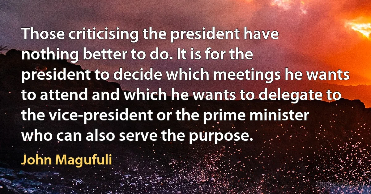 Those criticising the president have nothing better to do. It is for the president to decide which meetings he wants to attend and which he wants to delegate to the vice-president or the prime minister who can also serve the purpose. (John Magufuli)