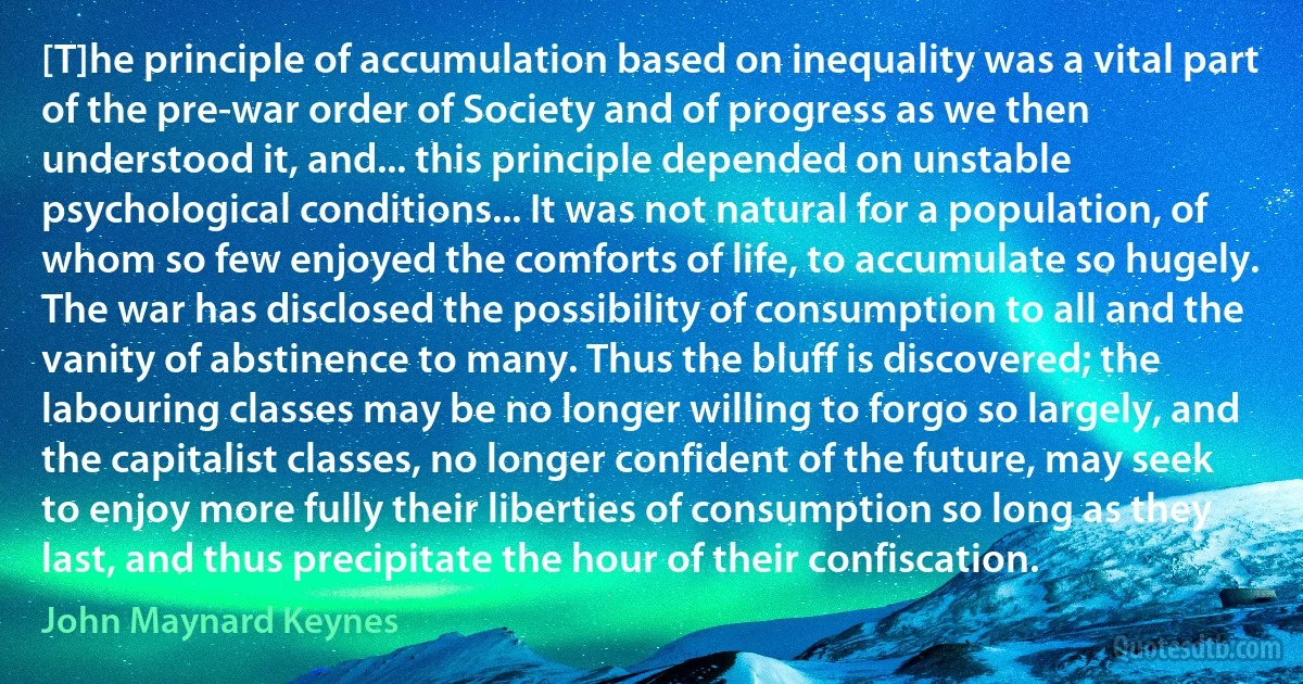 [T]he principle of accumulation based on inequality was a vital part of the pre-war order of Society and of progress as we then understood it, and... this principle depended on unstable psychological conditions... It was not natural for a population, of whom so few enjoyed the comforts of life, to accumulate so hugely. The war has disclosed the possibility of consumption to all and the vanity of abstinence to many. Thus the bluff is discovered; the labouring classes may be no longer willing to forgo so largely, and the capitalist classes, no longer confident of the future, may seek to enjoy more fully their liberties of consumption so long as they last, and thus precipitate the hour of their confiscation. (John Maynard Keynes)