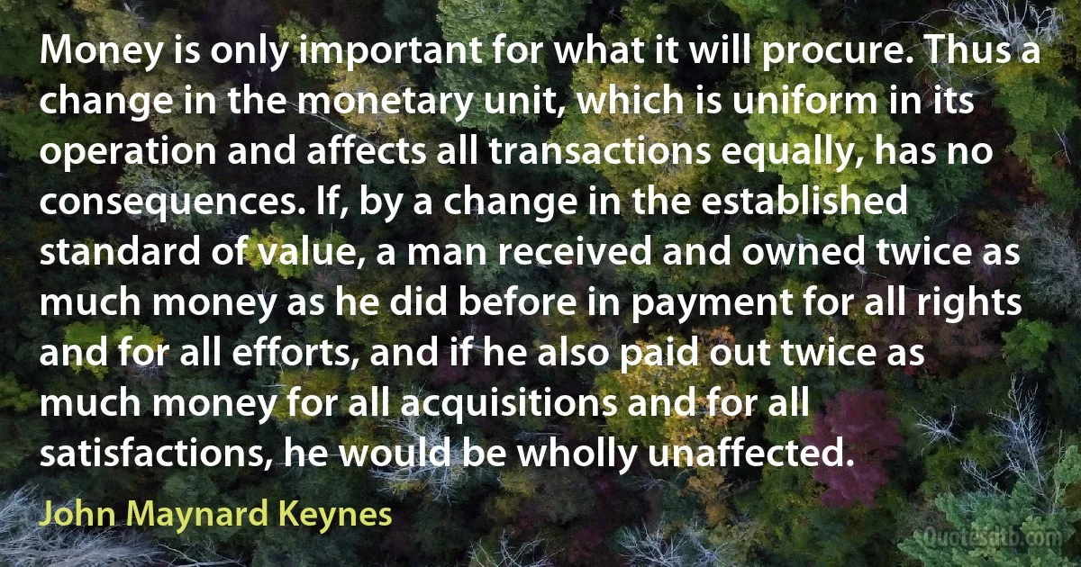 Money is only important for what it will procure. Thus a change in the monetary unit, which is uniform in its operation and affects all transactions equally, has no consequences. If, by a change in the established standard of value, a man received and owned twice as much money as he did before in payment for all rights and for all efforts, and if he also paid out twice as much money for all acquisitions and for all satisfactions, he would be wholly unaffected. (John Maynard Keynes)