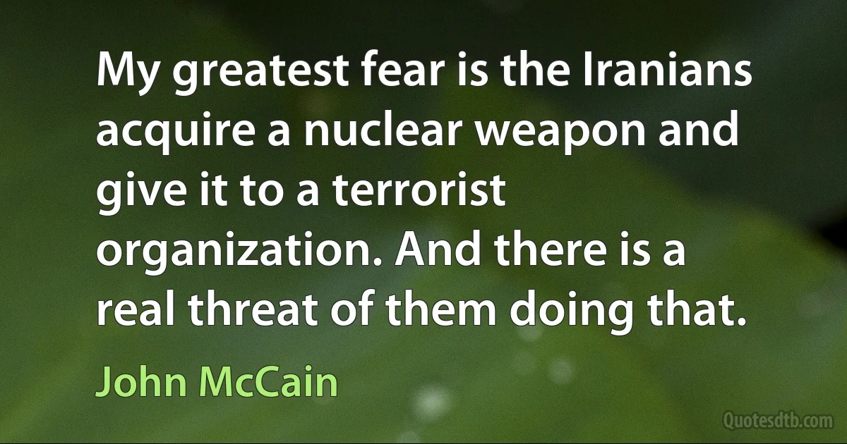 My greatest fear is the Iranians acquire a nuclear weapon and give it to a terrorist organization. And there is a real threat of them doing that. (John McCain)