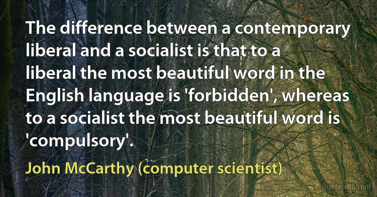 The difference between a contemporary liberal and a socialist is that to a liberal the most beautiful word in the English language is 'forbidden', whereas to a socialist the most beautiful word is 'compulsory'. (John McCarthy (computer scientist))