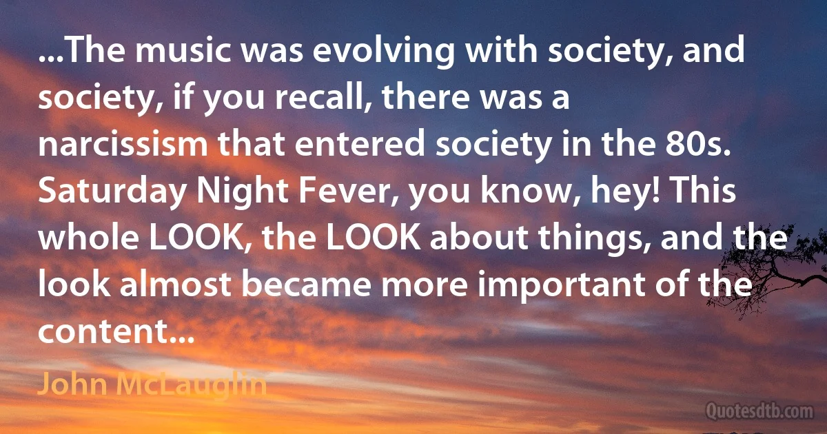 ...The music was evolving with society, and society, if you recall, there was a narcissism that entered society in the 80s. Saturday Night Fever, you know, hey! This whole LOOK, the LOOK about things, and the look almost became more important of the content... (John McLauglin)