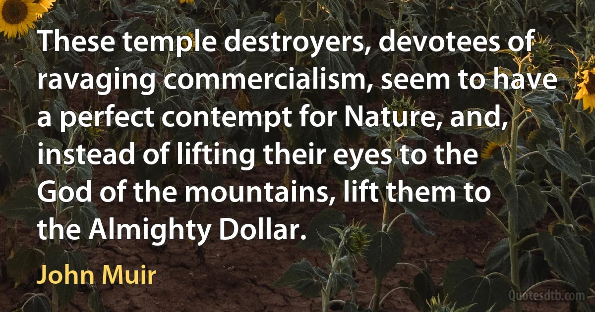 These temple destroyers, devotees of ravaging commercialism, seem to have a perfect contempt for Nature, and, instead of lifting their eyes to the God of the mountains, lift them to the Almighty Dollar. (John Muir)