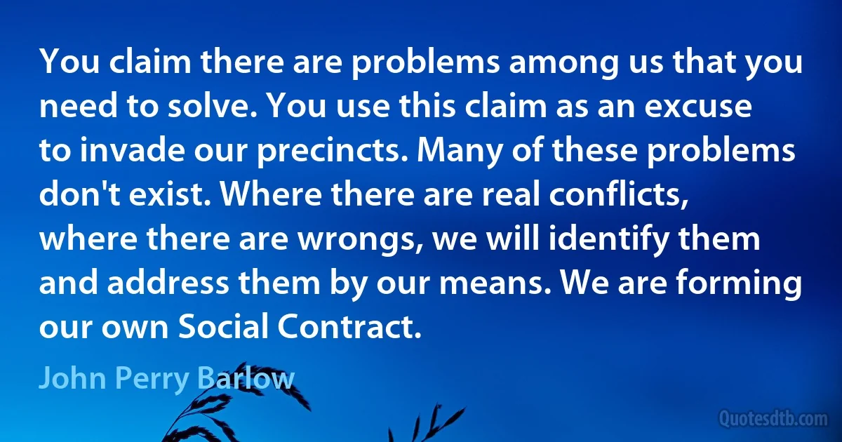 You claim there are problems among us that you need to solve. You use this claim as an excuse to invade our precincts. Many of these problems don't exist. Where there are real conflicts, where there are wrongs, we will identify them and address them by our means. We are forming our own Social Contract. (John Perry Barlow)