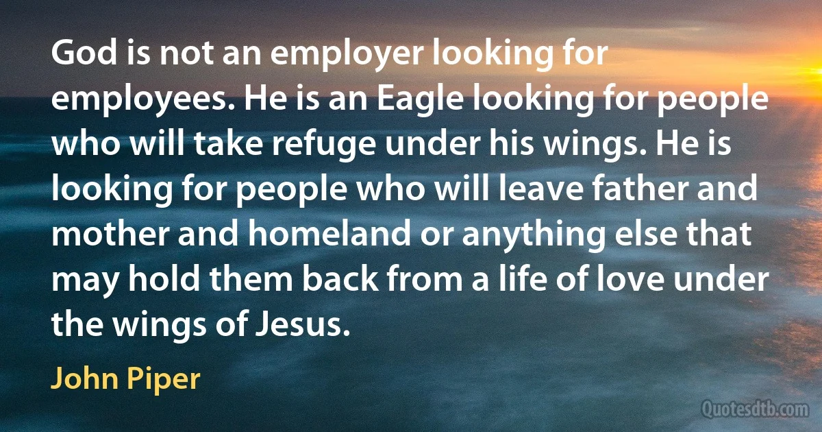 God is not an employer looking for employees. He is an Eagle looking for people who will take refuge under his wings. He is looking for people who will leave father and mother and homeland or anything else that may hold them back from a life of love under the wings of Jesus. (John Piper)