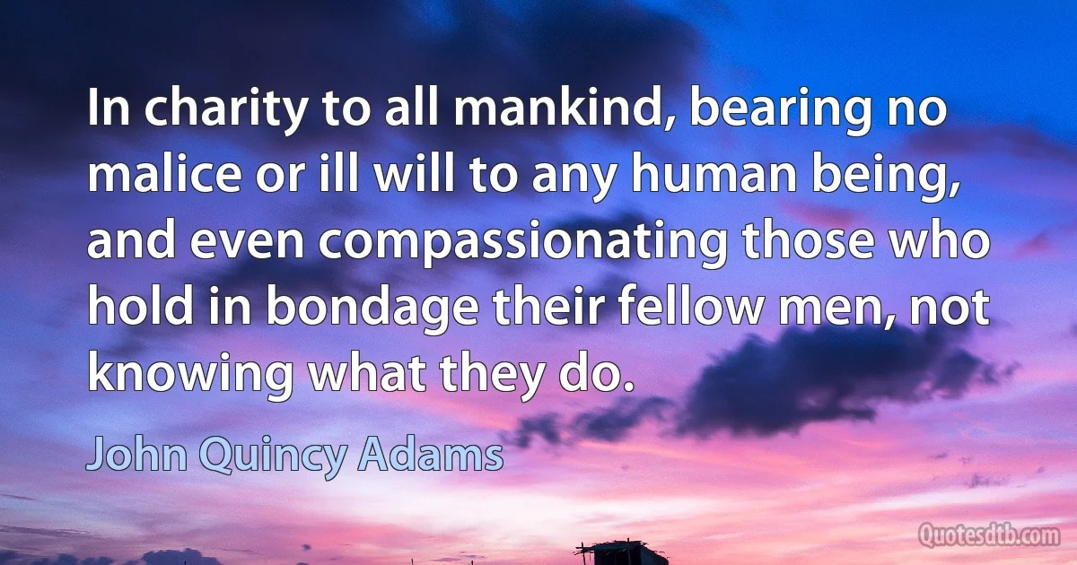 In charity to all mankind, bearing no malice or ill will to any human being, and even compassionating those who hold in bondage their fellow men, not knowing what they do. (John Quincy Adams)