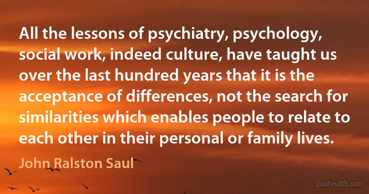 All the lessons of psychiatry, psychology, social work, indeed culture, have taught us over the last hundred years that it is the acceptance of differences, not the search for similarities which enables people to relate to each other in their personal or family lives. (John Ralston Saul)